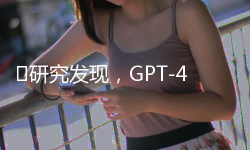 ​研究发现，GPT-4在说服力方面比人类表现优秀82%