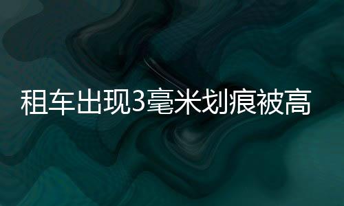 租车出现3毫米划痕被高额索赔近7万！官方通报：已退全部押金