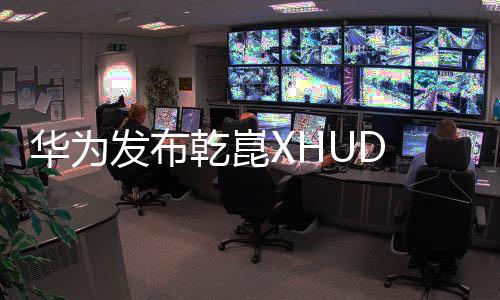 华为发布乾崑XHUD 2.0抬显系统：亮度、对比度业界