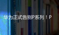 华为正式告别P系列！P60从华为商城下架 Pura70接棒