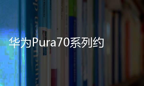 华为Pura70系列约1分钟售罄 22日上午将再次开售