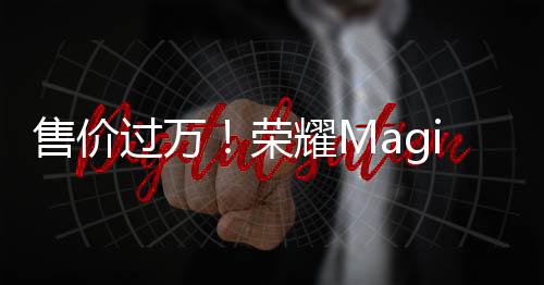 售价过万！荣耀Magic6 Pro海外发布：1.8亿像素潜望长焦 青海湖电池