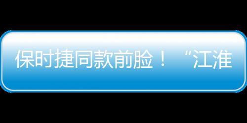 保时捷同款前脸！“江淮钇为3”330km版有望3月30日上市