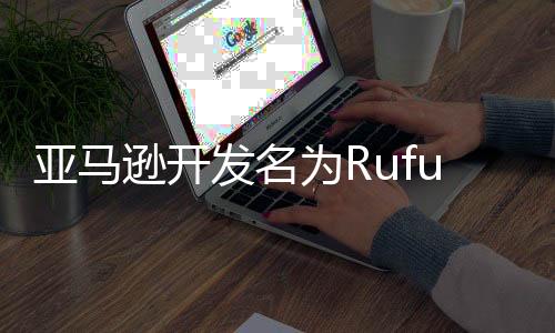 亚马逊开发名为Rufus的AI购物助手，帮用户购物