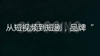 从短视频到短剧，品牌“继承者们”玩起了互联网“游戏”