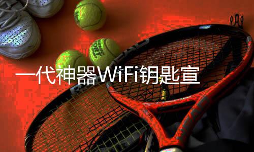 一代神器WiFi钥匙宣布支持Wi-Fi 7协议：广告位减少70%