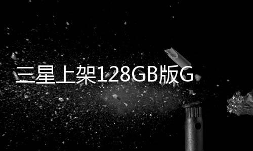 三星上架128GB版Galaxy S24：售价约为6502元人民币
