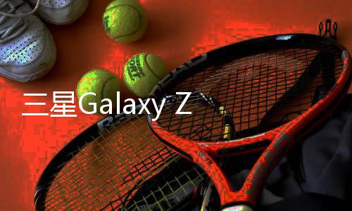 三星Galaxy Z Fold6配置泄露：轻薄机身强大摄影功能