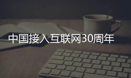 中国接入互联网30周年！马化腾、雷军、周鸿祎聚首
