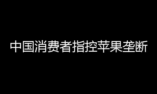 中国消费者指控苹果垄断败诉 法院认定苹果具有市场支配地位