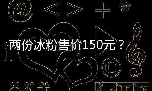 两份冰粉售价150元？景区回应：正在核实情况