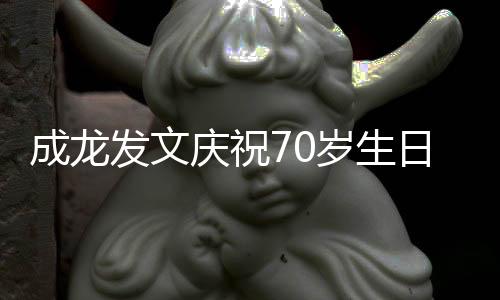 成龙发文庆祝70岁生日 回应身体状态：白发实为电影拍摄所需