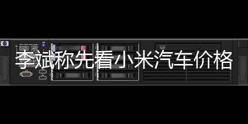 李斌称先看小米汽车价格再给新车定价：有后发优势