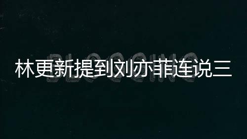 林更新提到刘亦菲连说三个美 网友：回答好真实