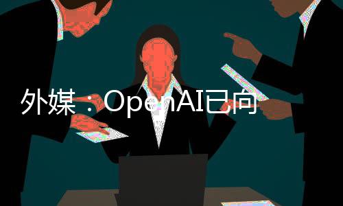 外媒：OpenAI已向客户提供GPT-5体验版，夏季或将正式推出
