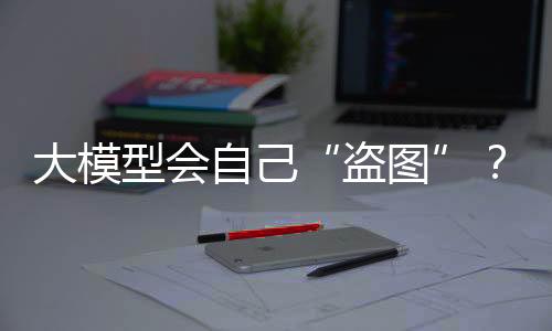 大模型会自己“盗图”？这些坑OpenAI已经踩过了