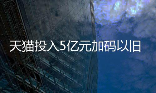 天猫投入5亿元加码以旧换新 支持送货上门同时取旧