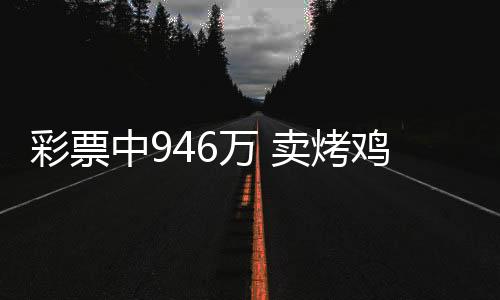 彩票中946万 卖烤鸡腿表兄弟反目 网友：人性的复杂性