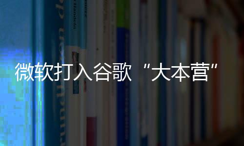 微软打入谷歌“大本营”：在谷歌搜索中投放必应搜索广告！