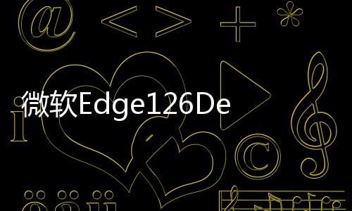微软Edge126Dev更新:AI主题生成器与安全功能升级