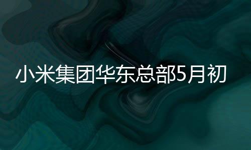 小米集团华东总部5月初启用：北京外研发中心 五年力争破1万人