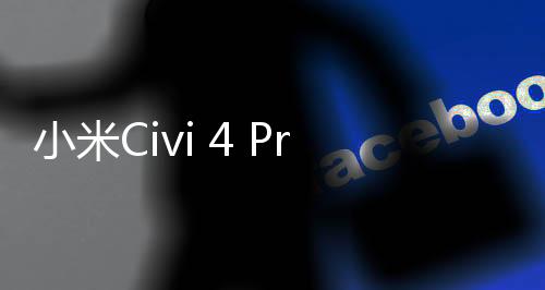 小米Civi 4 Pro迪士尼特别版发布时间调整：6月8日抽取免单锦鲤