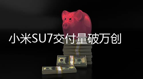 小米SU7交付量破万创纪录：仅用时43天