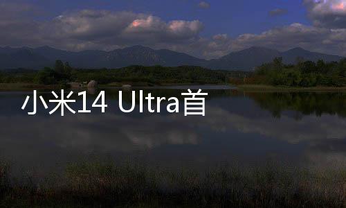 小米14 Ultra首批用户评价出炉：小米史上手机