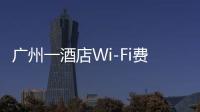 广州一酒店Wi-Fi费一天110元引热议 网速30兆值吗