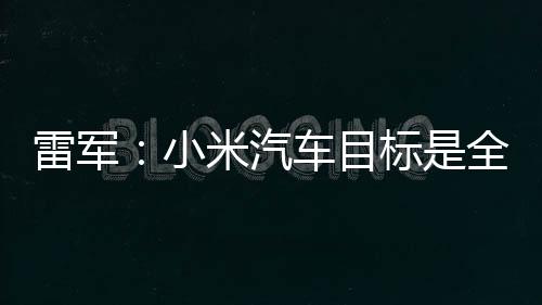 雷军：小米汽车目标是全球前五 为中国汽车崛起而奋斗