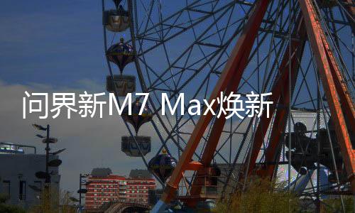 问界新M7 Max焕新版即日开订！余承东：29.8万起 5月31日发布