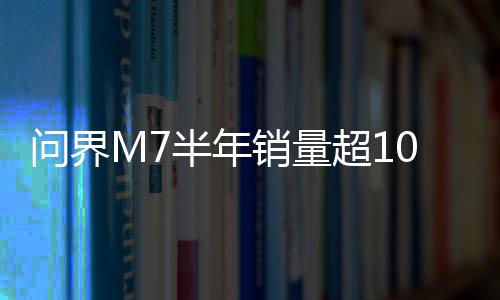 问界M7半年销量超10万台：力压理想L7夺得中国新势力销冠