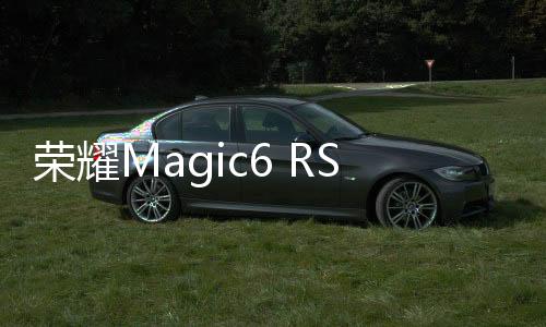 荣耀Magic6 RSR保时捷设计入网：对标华为Mate 60 RS