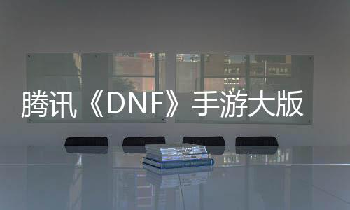腾讯《DNF》手游大版本今日更新：从小米、华为等应用商店下架