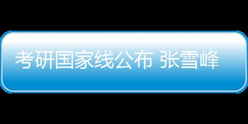 考研国家线公布 张雪峰调侃预言失败：我真是天才！