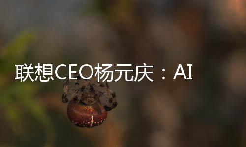 联想CEO杨元庆：AI PC有望在3年内从高端走向主流