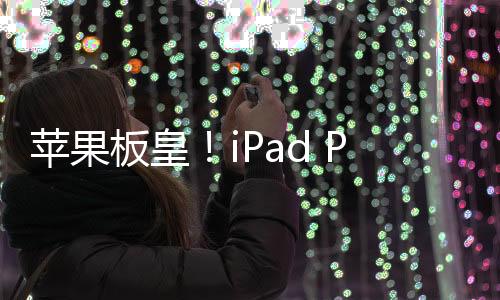 苹果板皇！iPad Pro 2024工业设计出炉