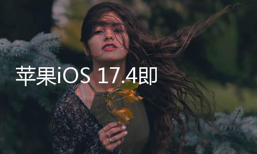 苹果iOS 17.4即将上线 的亮点来了！