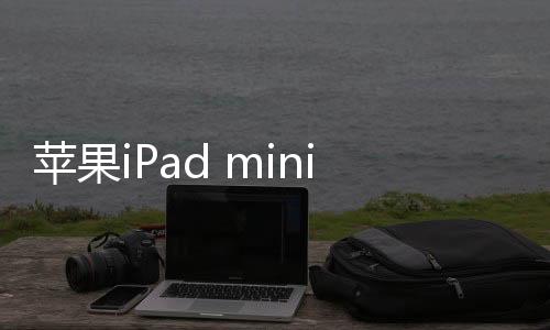 苹果iPad mini 7今年亮相：优化“果冻屏”效应