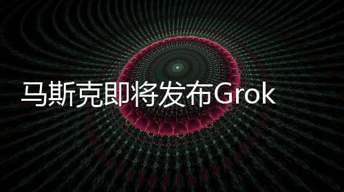 马斯克即将发布Grok-1.5，推理能力更强