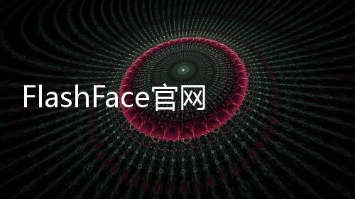 FlashFace官网体验入口 人脸生成AI工具免费在线使用地址
