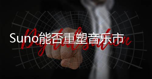 Suno能否重塑音乐市场的商业模式