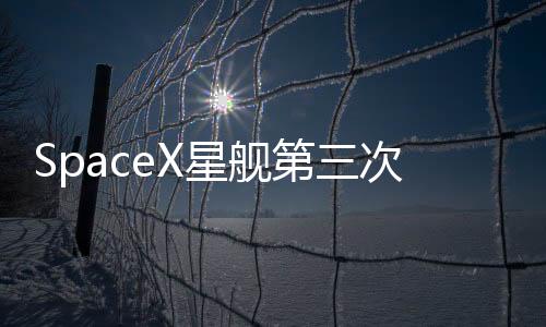 SpaceX星舰第三次试飞任务提前结束 马斯克称星舰让生命多行星化