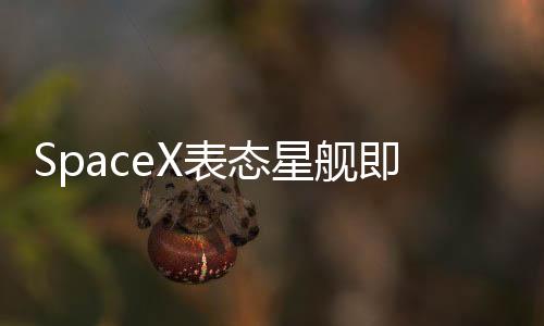 SpaceX表态星舰即将开启新试飞：已上架 外形震撼