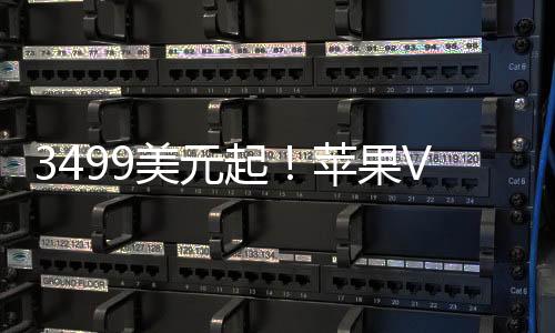 3499美元起！苹果Vision Pro头显正式开售