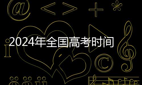 2024年全国高考时间确定：6月7日开始举行