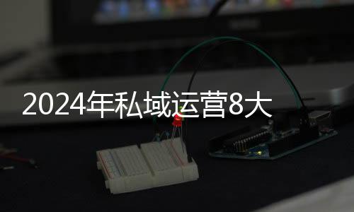 2024年私域运营8大趋势！