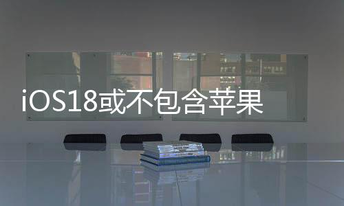 iOS18或不包含苹果自研聊天机器人