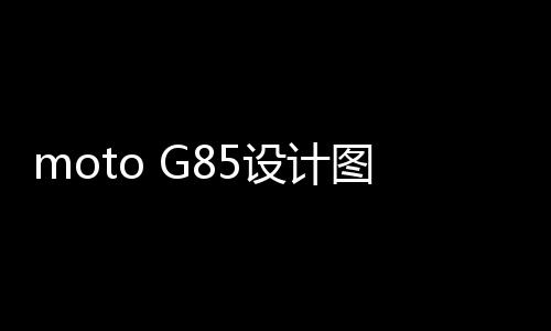moto G85设计图曝光 50MP主摄配光学防抖